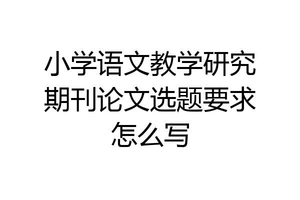 小学语文教学研究期刊论文选题要求怎么写
