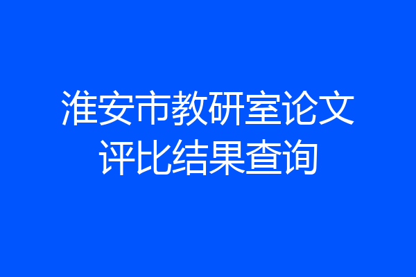 淮安市教研室论文评比结果查询