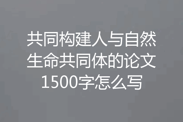 共同构建人与自然生命共同体的论文1500字怎么写