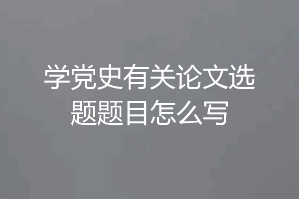 学党史有关论文选题题目怎么写