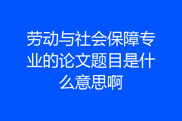 劳动与社会保障专业的论文题目是什么意思啊