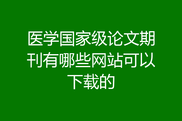 医学国家级论文期刊有哪些网站可以下载的