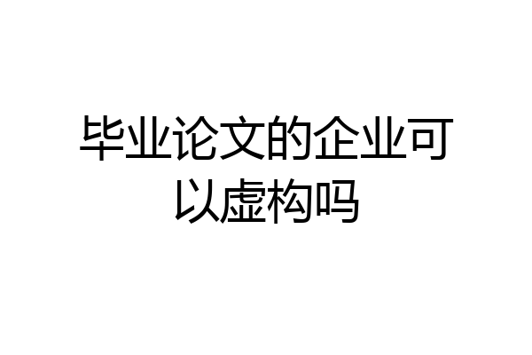 毕业论文的企业可以虚构吗