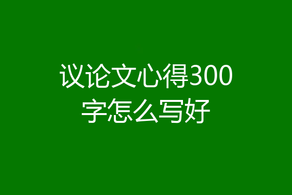 议论文心得300字怎么写好