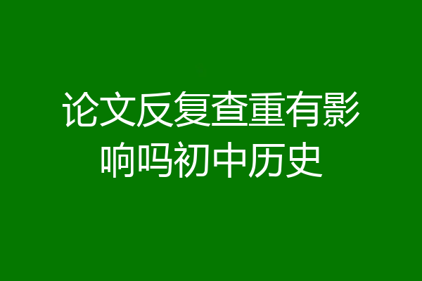 论文反复查重有影响吗初中历史