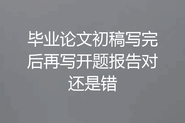 毕业论文初稿写完后再写开题报告对还是错