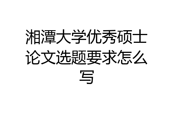 湘潭大学优秀硕士论文选题要求怎么写