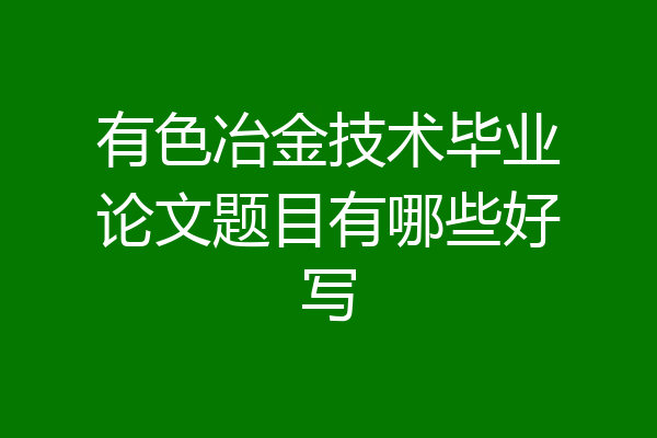 有色冶金技术毕业论文题目有哪些好写