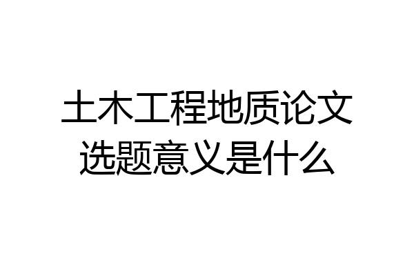 土木工程地质论文选题意义是什么