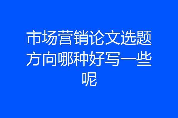 市场营销论文选题方向哪种好写一些呢
