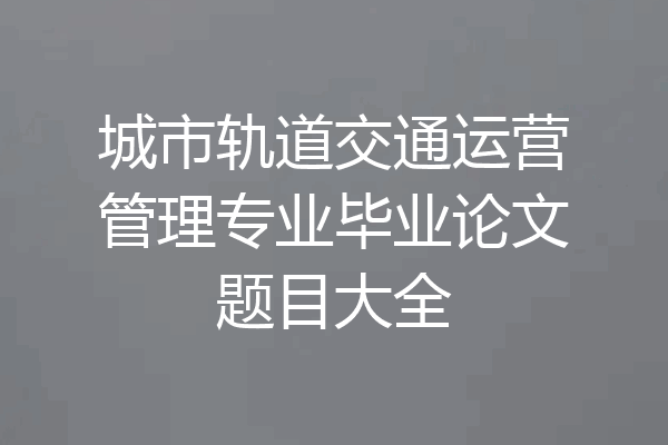 城市轨道交通运营管理专业毕业论文题目大全