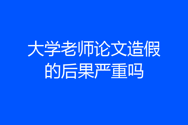 大学老师论文造假的后果严重吗