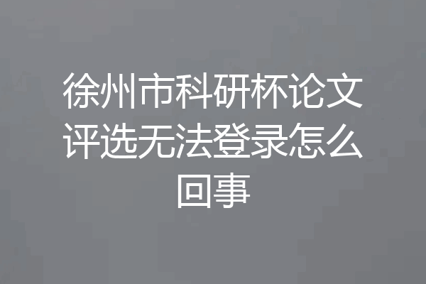 徐州市科研杯论文评选无法登录怎么回事