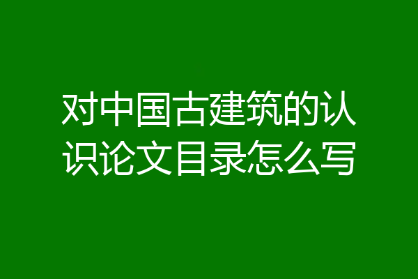 对中国古建筑的认识论文目录怎么写