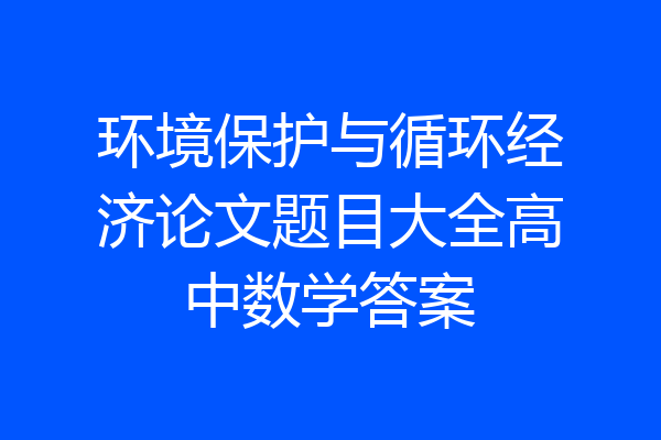 环境保护与循环经济论文题目大全高中数学答案