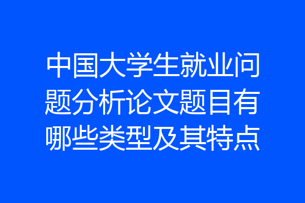 中国大学生就业问题分析论文题目有哪些类型及其特点