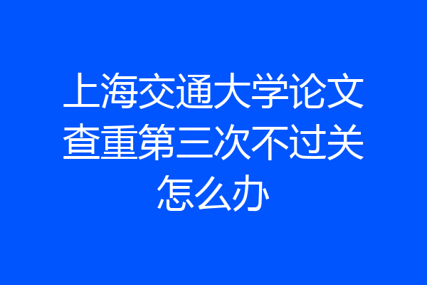 上海交通大学论文查重第三次不过关怎么办