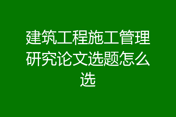 建筑工程施工管理研究论文选题怎么选