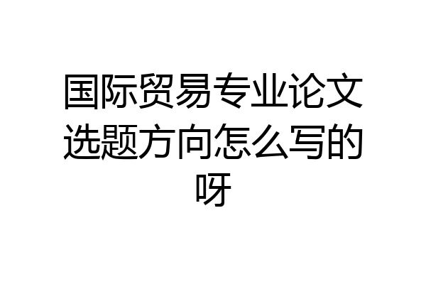国际贸易专业论文选题方向怎么写的呀