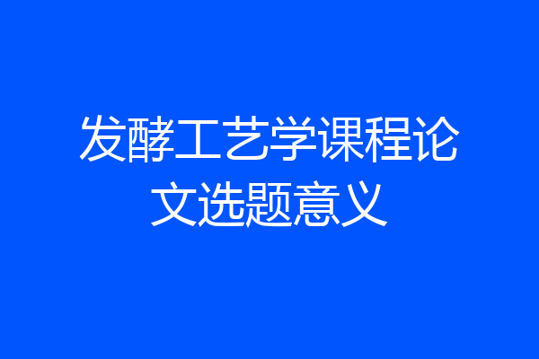 发酵工艺学课程论文选题意义