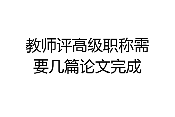 教师评高级职称需要几篇论文完成