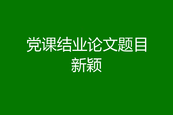 党课结业论文题目新颖