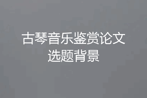古琴音乐鉴赏论文选题背景