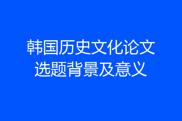 韩国历史文化论文选题背景及意义