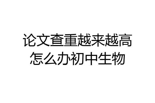 论文查重越来越高怎么办初中生物
