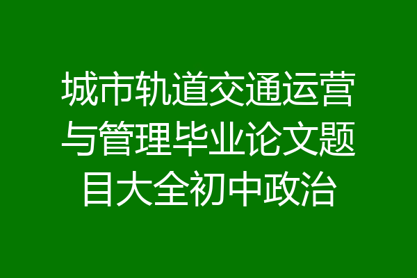 城市轨道交通运营与管理毕业论文题目大全初中政治
