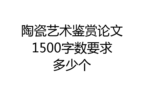 陶瓷艺术鉴赏论文1500字数要求多少个