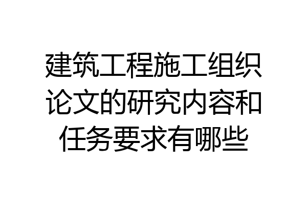 建筑工程施工组织论文的研究内容和任务要求有哪些