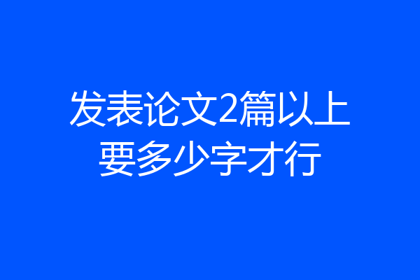 发表论文2篇以上要多少字才行