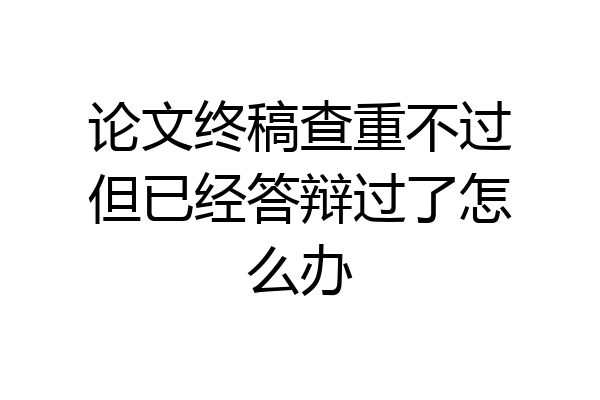 论文终稿查重不过但已经答辩过了怎么办