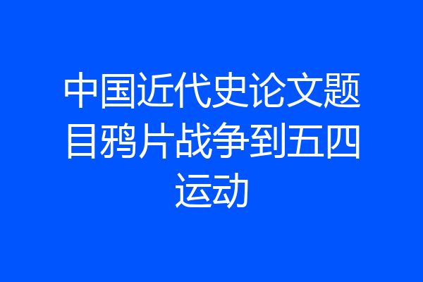 中国近代史论文题目鸦片战争到五四运动
