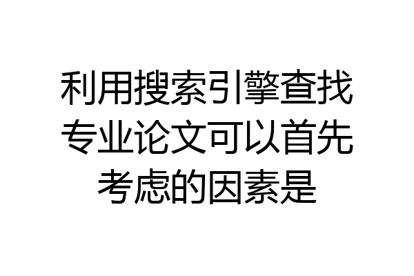 利用搜索引擎查找专业论文可以首先考虑的因素是