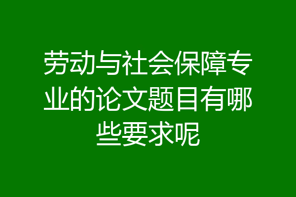 劳动与社会保障专业的论文题目有哪些要求呢