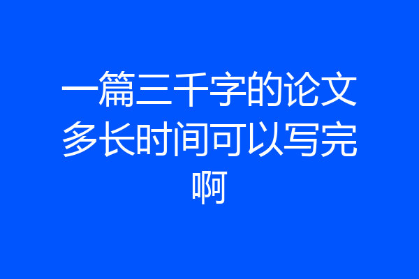 一篇三千字的论文多长时间可以写完啊