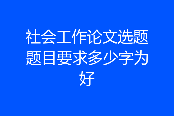 社会工作论文选题题目要求多少字为好