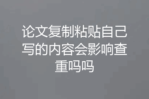 论文复制粘贴自己写的内容会影响查重吗吗