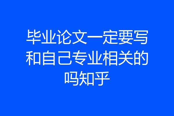 毕业论文一定要写和自己专业相关的吗知乎