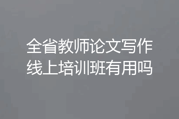 全省教师论文写作线上培训班有用吗