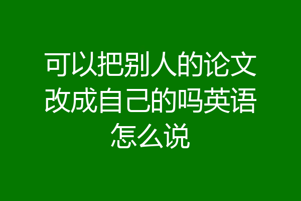 可以把别人的论文改成自己的吗英语怎么说