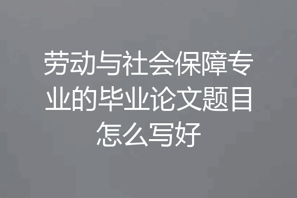劳动与社会保障专业的毕业论文题目怎么写好