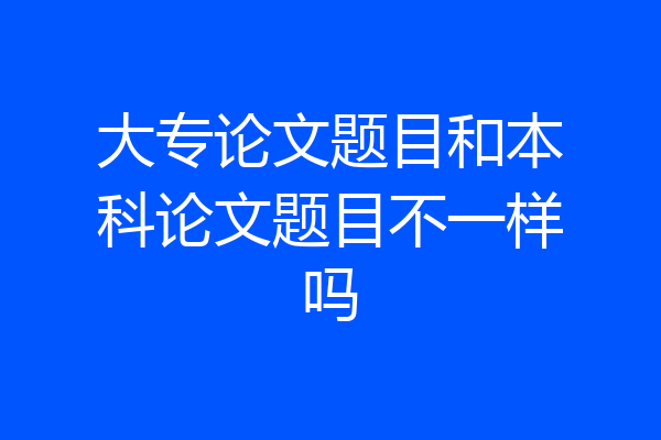 大专论文题目和本科论文题目不一样吗
