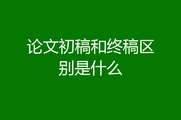 论文初稿和终稿区别是什么