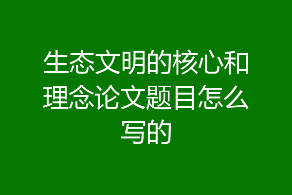 生态文明的核心和理念论文题目怎么写的