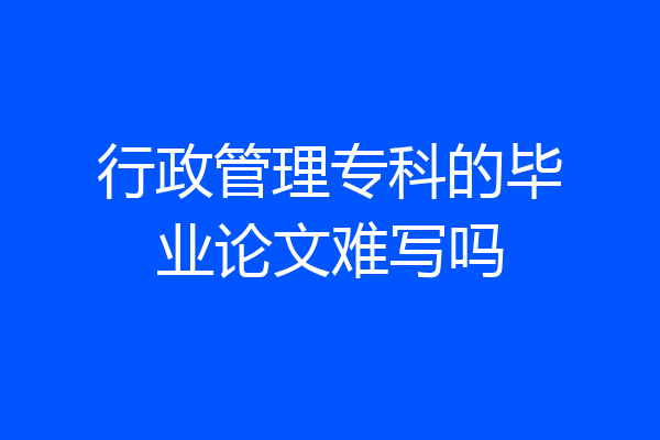 行政管理专科的毕业论文难写吗