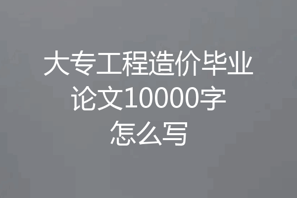 大专工程造价毕业论文10000字怎么写