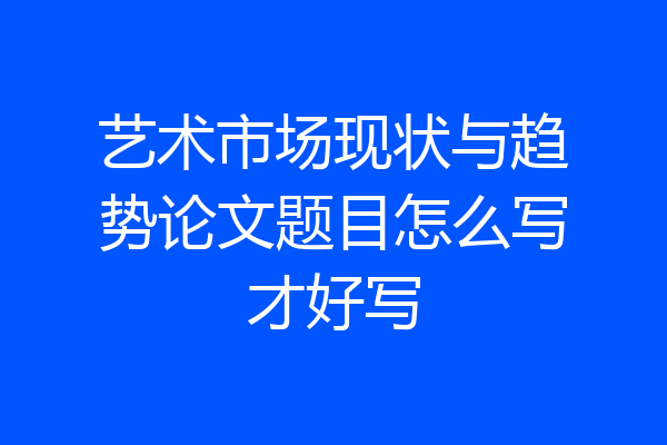 艺术市场现状与趋势论文题目怎么写才好写